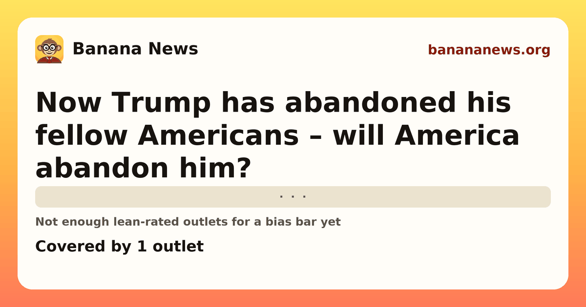 Banana News card: Now Trump has abandoned his fellow Americans – will America abandon him?. Covered by 1 outlets.