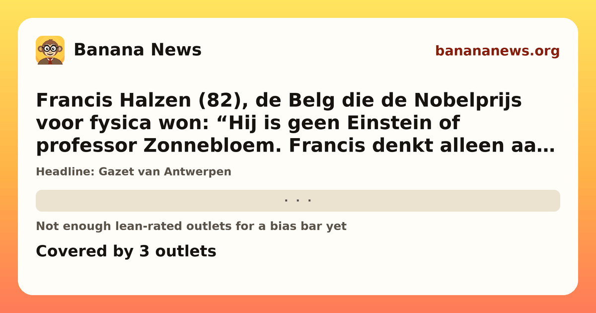 Banana News card: Francis Halzen (82), de Belg die de Nobelprijs voor fysica won: “Hij is geen Einstein of professor Zonnebloem. Francis denkt alleen aan zijn werk”. Covered by 3 outlets.